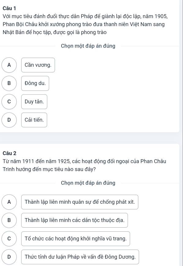 Với mục tiêu đánh đuổi thực dân Pháp để giành lại độc lập, năm 1905,
Phan Bội Châu khởi xướng phong trào đưa thanh niên Việt Nam sang
Nhật Bản để học tập, được gọi là phong trào
Chọn một đáp án đúng
A Cần vương.
B Đông du.
C Duy tân.
D Cải tiến.
Câu 2
Từ năm 1911 đến năm 1925, các hoạt động đối ngoại của Phan Châu
Trinh hướng đến mục tiêu nào sau đây?
Chọn một đáp án đúng
A Thành lập liên minh quân sự để chống phát xít.
B Thành lập liên minh các dân tộc thuộc địa.
C Tổ chức các hoạt động khởi nghĩa vũ trang.
D Thức tỉnh dư luận Pháp về vấn đề Đông Dương.