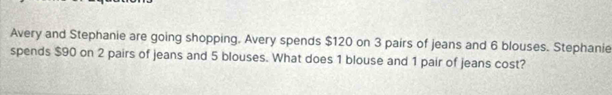 Avery and Stephanie are going shopping. Avery spends $120 on 3 pairs of jeans and 6 blouses. Stephanie 
spends $90 on 2 pairs of jeans and 5 blouses. What does 1 blouse and 1 pair of jeans cost?