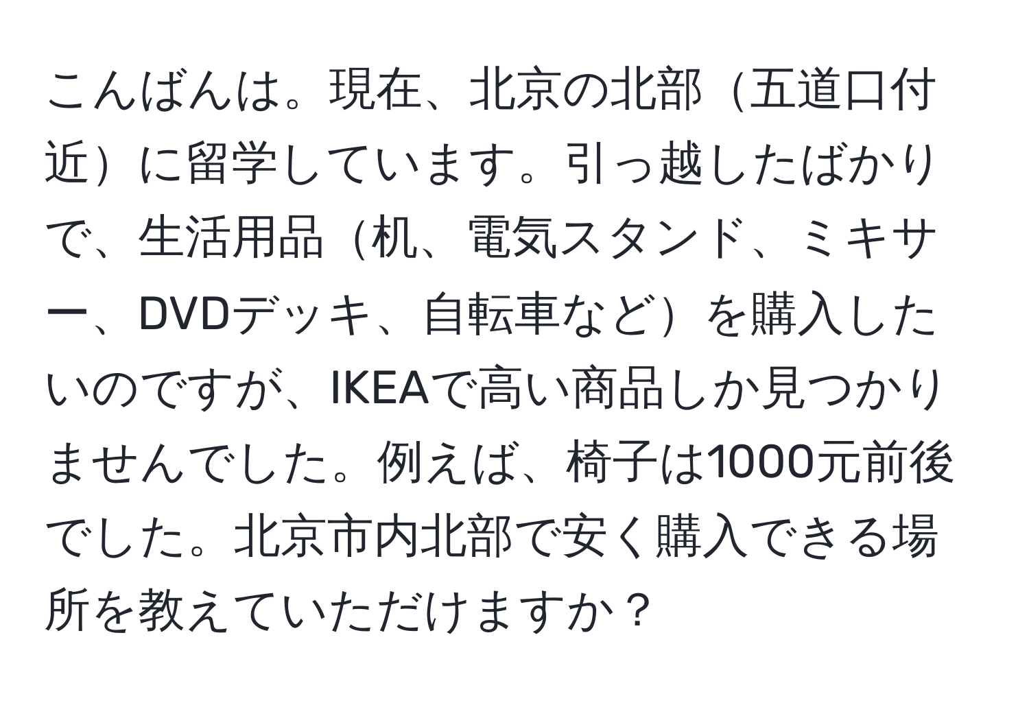 こんばんは。現在、北京の北部五道口付近に留学しています。引っ越したばかりで、生活用品机、電気スタンド、ミキサー、DVDデッキ、自転車などを購入したいのですが、IKEAで高い商品しか見つかりませんでした。例えば、椅子は1000元前後でした。北京市内北部で安く購入できる場所を教えていただけますか？