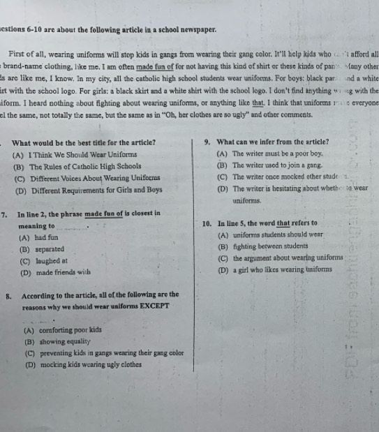 estions 6-10 are about the following article in a school newspaper.
First of all, wearing uniforms will stop kids in gangs from wearing their gang color. It’ll help kids who c afford all
e brand-name' clothing, like me. I am often made fun of for not having this kind of shirt or these kinds of pan Many other
ds are like me, I know. In my city, all the catholic high school students wear uniforms. For boys: black par and a white
irt with the school logo. For girls: a black skirt and a white shirt with the school logo. I don't find anything wig with the
iform. I heard nothing about fighting about wearing uniforms, or anything like that. I think that uniforms e everyone
el the same, not totally the same, but the same as in “Oh, her clothes are so ugly” and other comments.
What would be the best title for the article? 9. What can we infer from the article?
(A) I Think We Should Wear Uniforms (A) The writer must be a poor boy.
(B) The Rules of Catholic High Schools (B) The writer used to join a gang.
(C) Different Voices About Wearing Uniforms (C) The writer once mocked other stude 's.
(D) Different Requirements for Girls and Boys (D) The writer is besitating about wheth to wear
uniforms,
7. In line 2, the phrase made fun of is closest in
meaning to_ . 10. In line 5, the word that refers to
(A) had fun (A) uniforms students should wear
(B) separated (B) fighting between students
(C) laughed at (C) the argument about wearing uniforms
(D) made friends with (D) a girl who likes wearing uniforms
8. According to the article, all of the following are the
reasons why we should wear uniforms EXCEPT
(A) comforting poor kids
(B) showing equality
(C) preventing kids in gangs wearing their gang color
(D) mocking kids wearing ugly clothes