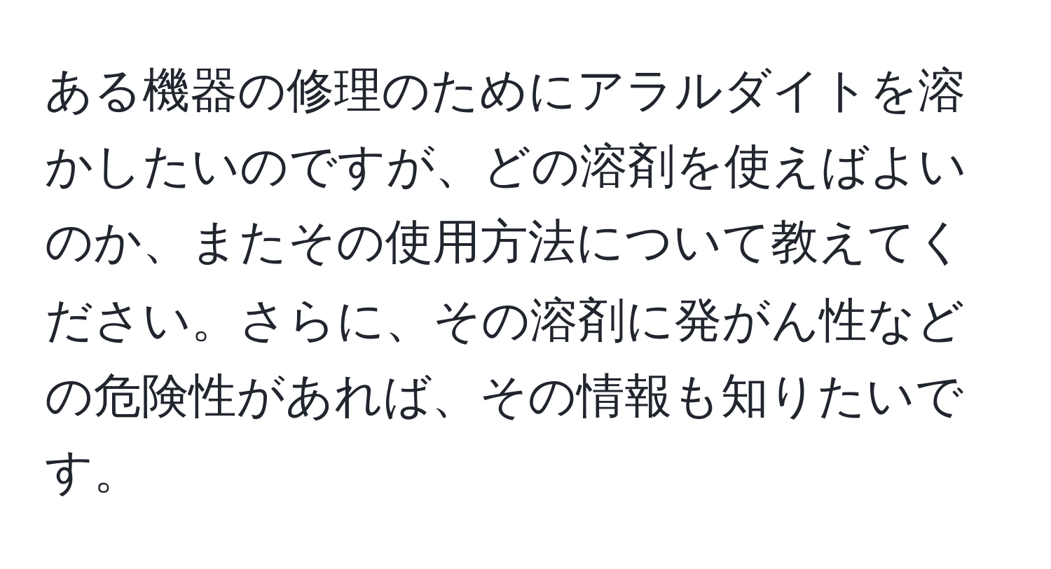 ある機器の修理のためにアラルダイトを溶かしたいのですが、どの溶剤を使えばよいのか、またその使用方法について教えてください。さらに、その溶剤に発がん性などの危険性があれば、その情報も知りたいです。