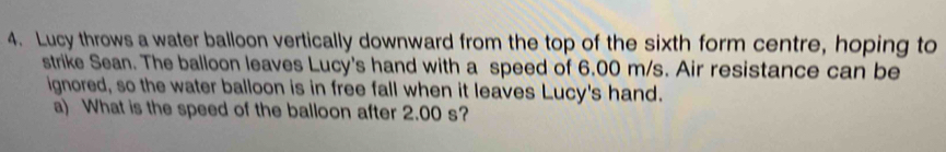 Lucy throws a water balloon vertically downward from the top of the sixth form centre, hoping to 
strike Sean. The balloon leaves Lucy's hand with a speed of 6.00 m/s. Air resistance can be 
ignored, so the water balloon is in free fall when it leaves Lucy's hand. 
a) What is the speed of the balloon after 2.00 s?