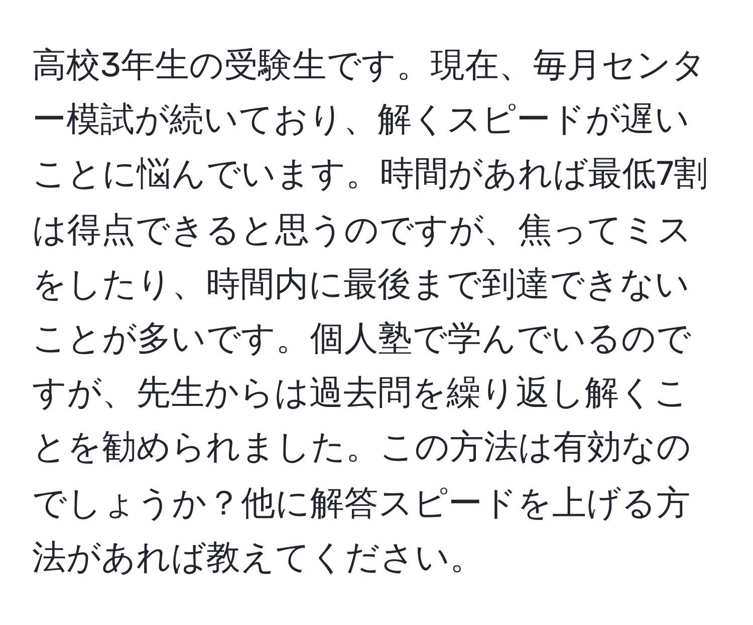 高校3年生の受験生です。現在、毎月センター模試が続いており、解くスピードが遅いことに悩んでいます。時間があれば最低7割は得点できると思うのですが、焦ってミスをしたり、時間内に最後まで到達できないことが多いです。個人塾で学んでいるのですが、先生からは過去問を繰り返し解くことを勧められました。この方法は有効なのでしょうか？他に解答スピードを上げる方法があれば教えてください。