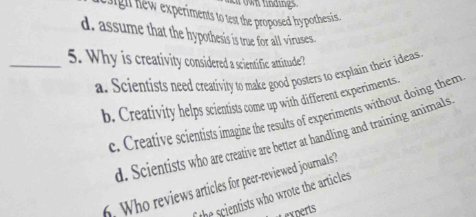 own lindings.
h experiments to test the proposed hypothesis
d. assume that the hypothesis is true for all viruses.
_5. Why is creativity considered a scientific attitude?
a. Scientists need creativity to make good posters to explain their ideas.
b. Creativity helps scientists come up with different experiments.
c. Creative scientists imagine the results of experiments without doing them
d. Scientists who are creative are better at handling and training animals
6. Who reviews articles for peer-reviewed journals?
the scientists who wrote the articles
Lexperts