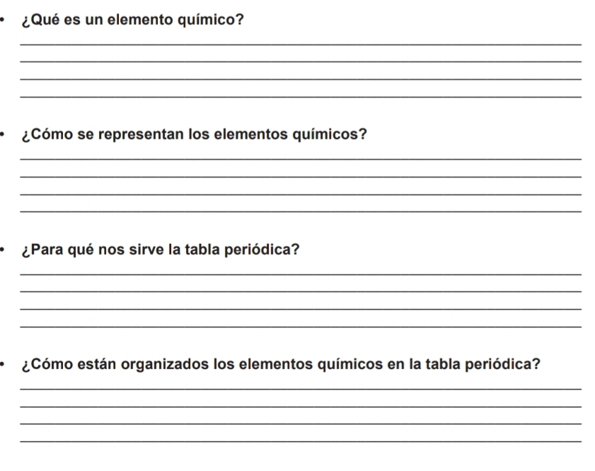 ¿Qué es un elemento químico? 
_ 
_ 
_ 
_ 
¿Cómo se representan los elementos químicos? 
_ 
_ 
_ 
_ 
¿Para qué nos sirve la tabla periódica? 
_ 
_ 
_ 
_ 
¿Cómo están organizados los elementos químicos en la tabla periódica? 
_ 
_ 
_ 
_