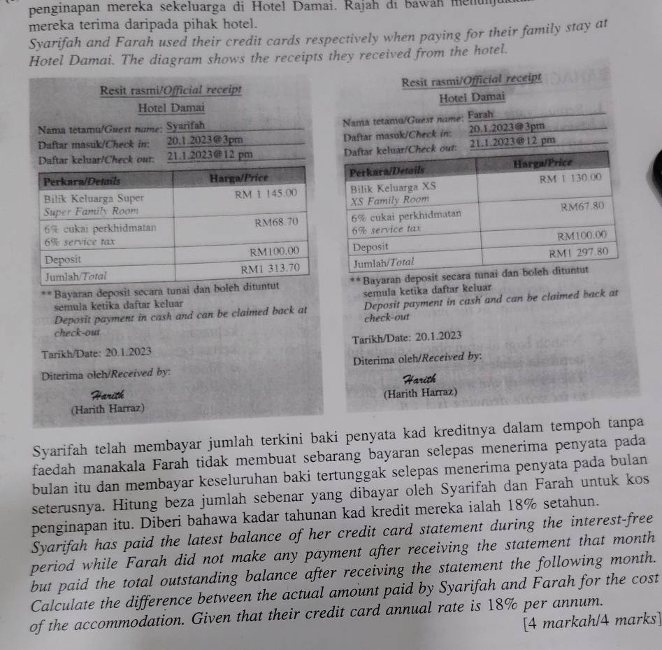 penginapan mereka sekeluarga di Hotel Damai. Rajah di bawah menun
mereka terima daripada pihak hotel.
Syarifah and Farah used their credit cards respectively when paying for their family stay at
Hotel Damai. The diagram shows the receipts they received from the hotel.
Resit rasmi/Official receipt Resit rasmi/Official receipt
Hotel Damai Hotel Damai
Nama tetamu/Guest name: Syarifah
Nama tetaniu/Guest name; Farah
Daftar masuk/Check in:   20,1.2023@3pm Daftar masuk/Check in:   20.1.2023@3pm
Daftar keluar/Check our: . 21.1.2023@12 pm ck out: 21.1.2023@12 pm
**Bayaran deposit secara tunaiBayaran deposit seca
semula ketika daftar keluar semula ketika daftar keluar
Deposit payment in cash and can be claimed back at Deposit payment in cash and can be claimed back at
check-out
check-out
Tarikh/Date: 20.1.2023 Tarikh/Date: 20.1.2023
Diterima olch/Received by: Diterima oleh/Received by:
areth
(Harith Harraz) (Harith Harraz)
Syarifah telah membayar jumlah terkini baki penyata kad kreditnya dalam tempoh tanpa
faedah manakala Farah tidak membuat sebarang bayaran selepas menerima penyata pada
bulan itu dan membayar keseluruhan baki tertunggak selepas menerima penyata pada bulan
seterusnya. Hitung beza jumlah sebenar yang dibayar oleh Syarifah dan Farah untuk kos
penginapan itu. Diberi bahawa kadar tahunan kad kredit mereka ialah 18% setahun.
Syarifah has paid the latest balance of her credit card statement during the interest-free
period while Farah did not make any payment after receiving the statement that month
but paid the total outstanding balance after receiving the statement the following month.
Calculate the difference between the actual amount paid by Syarifah and Farah for the cost
of the accommodation. Given that their credit card annual rate is 18% per annum.
[4 markah/4 marks]