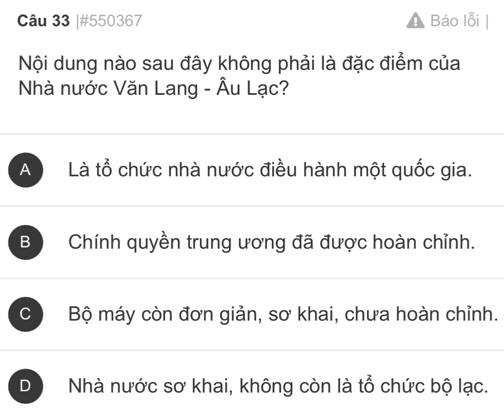 #550367 Báo lỗi |
Nội dung nào sau đây không phải là đặc điểm của
Nhà nước Văn Lang - Âu Lạc?
A Là tổ chức nhà nước điều hành một quốc gia.
B Chính quyền trung ương đã được hoàn chỉnh.
C Bộ máy còn đơn giản, sơ khai, chưa hoàn chỉnh.
D Nhà nước sơ khai, không còn là tổ chức bộ lạc.