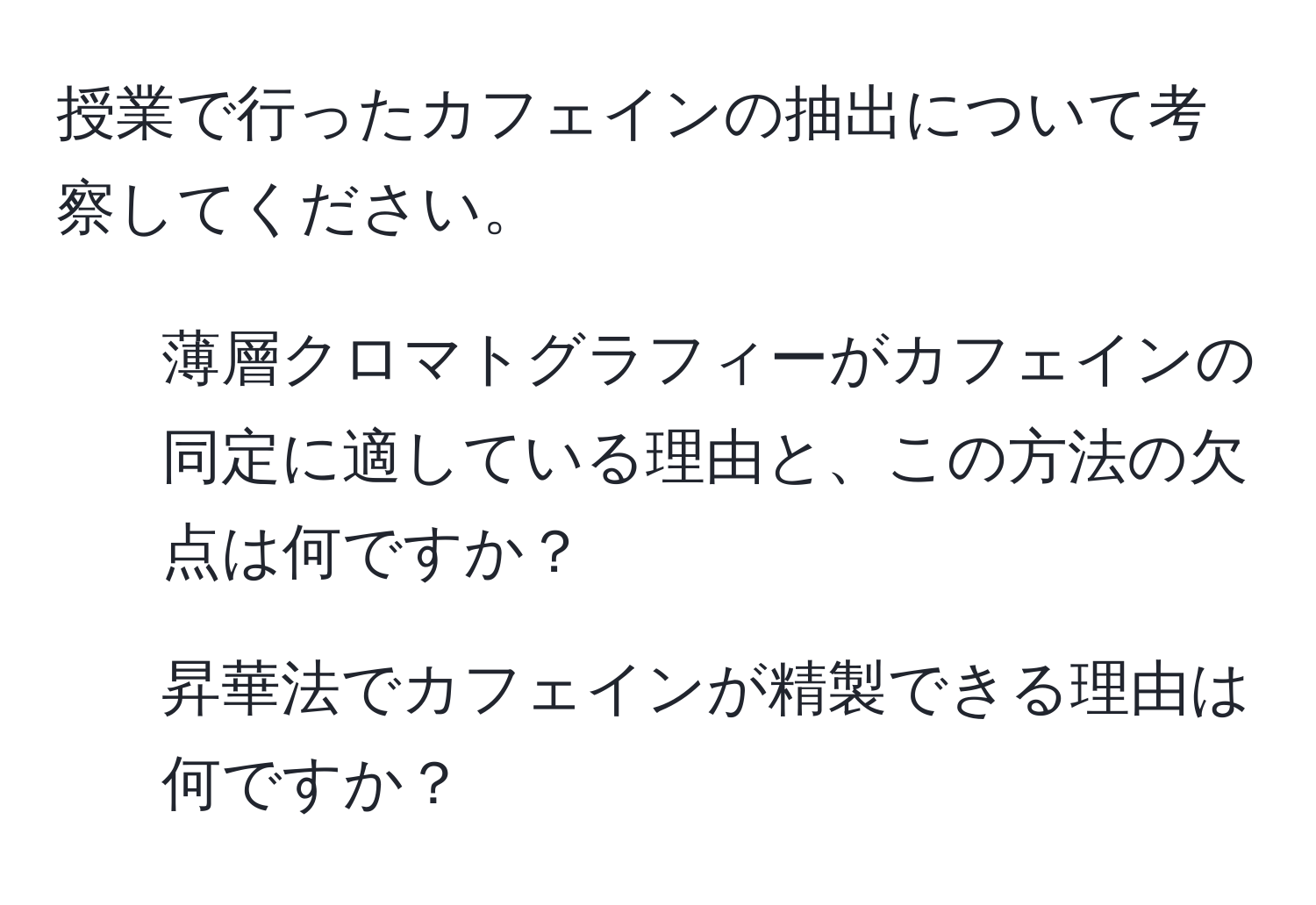 授業で行ったカフェインの抽出について考察してください。  
1. 薄層クロマトグラフィーがカフェインの同定に適している理由と、この方法の欠点は何ですか？  
2. 昇華法でカフェインが精製できる理由は何ですか？