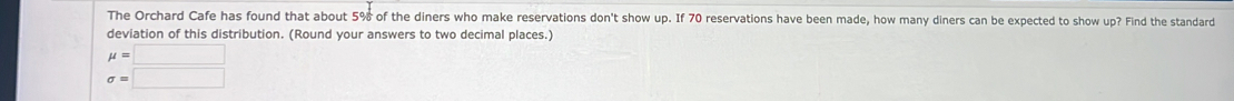 The Orchard Cafe has found that about 5% of the diners who make reservations don't show up. If 70 reservations have been made, how many diners can be expected to show up? Find the standard 
deviation of this distribution. (Round your answers to two decimal places.)
mu =□
sigma =□