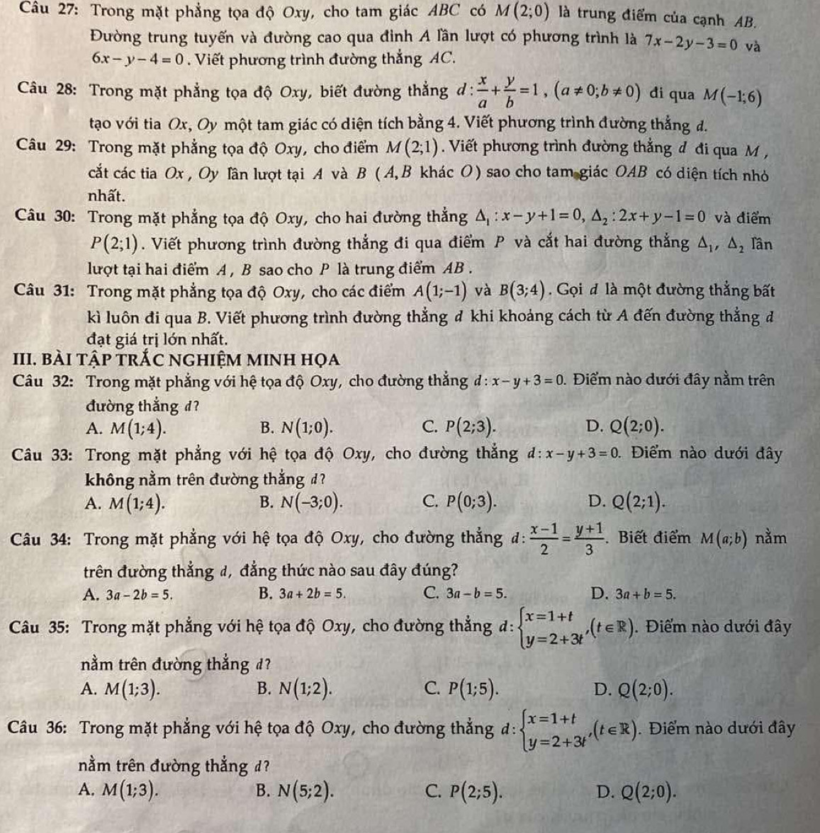 Trong mặt phẳng tọa độ Oxy, cho tam giác ABC có M(2;0) là trung điểm của cạnh AB.
Đường trung tuyến và đường cao qua đỉnh A lần lượt có phương trình là 7x-2y-3=0 và
6x-y-4=0 Viết phương trình đường thắng AC.
Câu 28: Trong mặt phẳng tọa độ Oxy, biết đường thẳng d: x/a + y/b =1,(a!= 0;b!= 0) di qua M(-1;6)
tạo với tia Ox, Oy một tam giác có diện tích bằng 4. Viết phương trình đường thẳng đ.
Câu 29: Trong mặt phẳng tọa độ Oxy, cho điểm M(2;1).  Viết phương trình đường thắng đ đi qua M,
cắt các tia Ox , Oy lần lượt tại A và B ( A, B khác O) sao cho tam giác OAB có diện tích nhỏ
nhất.
Câu 30: Trong mặt phẳng tọa độ Oxy, cho hai đường thẳng △ _1:x-y+1=0,△ _2:2x+y-1=0 và điểm
P(2;1). Viết phương trình đường thẳng đi qua điểm P và cắt hai đường thắng △ _1,△ _2 Tần
lượt tại hai điểm A , B sao cho P là trung điểm AB .
Câu 31: Trong mặt phẳng tọa độ Oxy, cho các điểm A(1;-1) và B(3;4). Gọi đ là một đường thẳng bất
kì luôn đi qua B. Viết phương trình đường thẳng đ khi khoảng cách từ A đến đường thẳng đ
đạt giá trị lớn nhất.
III. bàI tập trÁC nGhiệM mINH họa
Câu 32: Trong mặt phẳng với hệ tọa độ Oxy, cho đường thẳng d:x-y+3=0. Điểm nào dưới đây nằm trên
đường thắng đ?
A. M(1;4). B. N(1;0). C. P(2;3). D. Q(2;0).
Câu 33: Trong mặt phẳng với hệ tọa độ Oxy, cho đường thẳng d:x-y+3=0.  Điểm nào dưới đây
không nằm trên đường thắng đ?
A. M(1;4). B. N(-3;0). C. P(0;3). D. Q(2;1).
Câu 34: Trong mặt phẳng với hệ tọa độ Oxy, cho đường thẳng đ:  (x-1)/2 = (y+1)/3 . Biết điểm M(a;b) nằm
trên đường thắng đ, đẳng thức nào sau đây đúng?
A. 3a-2b=5. B. 3a+2b=5. C. 3a-b=5. D. 3a+b=5.
Câu 35: Trong mặt phẳng với hệ tọa độ Oxy, cho đường thẳng đ: beginarrayl x=1+t y=2+3tendarray. ,(t∈ R). Điểm nào dưới đây
nằm trên đường thắng đ?
A. M(1;3). B. N(1;2). C. P(1;5). D. Q(2;0).
Câu 36: Trong mặt phẳng với hệ tọa độ Oxy, cho đường thẳng đ: beginarrayl x=1+t y=2+3t'endarray. (t∈ R). Điểm nào dưới đây
nằm trên đường thẳng d?
A. M(1;3). B. N(5;2). C. P(2;5). D. Q(2;0).