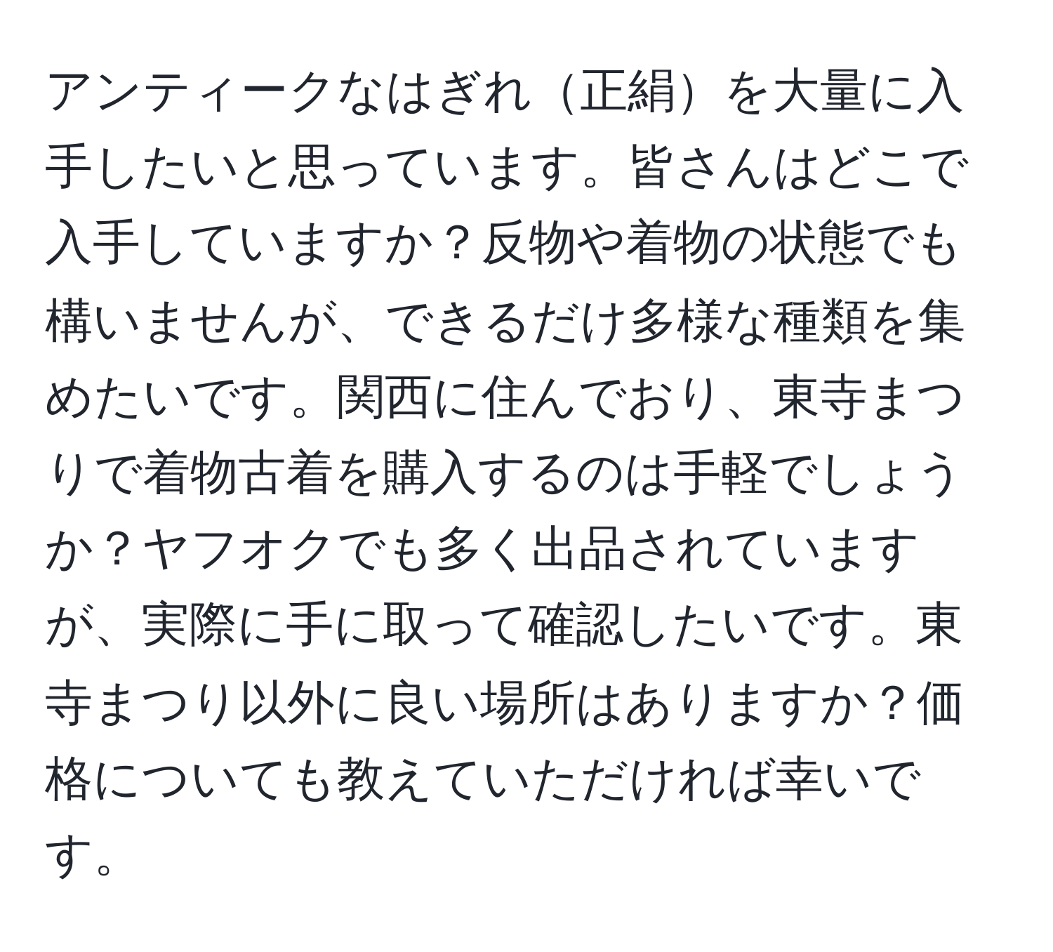 アンティークなはぎれ正絹を大量に入手したいと思っています。皆さんはどこで入手していますか？反物や着物の状態でも構いませんが、できるだけ多様な種類を集めたいです。関西に住んでおり、東寺まつりで着物古着を購入するのは手軽でしょうか？ヤフオクでも多く出品されていますが、実際に手に取って確認したいです。東寺まつり以外に良い場所はありますか？価格についても教えていただければ幸いです。