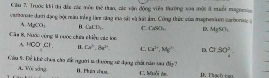 Trước khi thi đấu các môn thể thao, các vận động viên thường xoa một ít muồi magnesiu
carbonate dưới dạng bột màu trắng làm tăng ma sát và hút ẩm. Công thức của magnesium carbonate là
A. MgCO_3.
B. CaCO_3.
C. CaSO_4. D. MgSO_3-
Câu 8. Nước cứng là nước chứa nhiều các ion
A. HCO_3^(-, Cl^-). B. Ca^(2+), Ba^(2+). C. Ca^(2+), Mg^(2+). D. Cl, SO_4^(2-). 
Câu 9. Để khử chua cho đất người ta thường sử dụng chất nào sau đây?
A. Vôi sống. B. Phèn chua. C. Muối ăn. D. Thach cao.