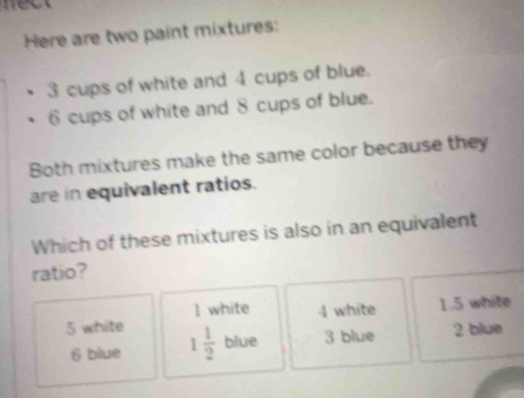 nect
Here are two paint mixtures:
3 cups of white and 4 cups of blue.
6 cups of white and 8 cups of blue.
Both mixtures make the same color because they
are in equivalent ratios.
Which of these mixtures is also in an equivalent
ratio?
1 white 4 white
1.5 white
5 white 2 blue
6 blue
1 1/2  blue 3 blue