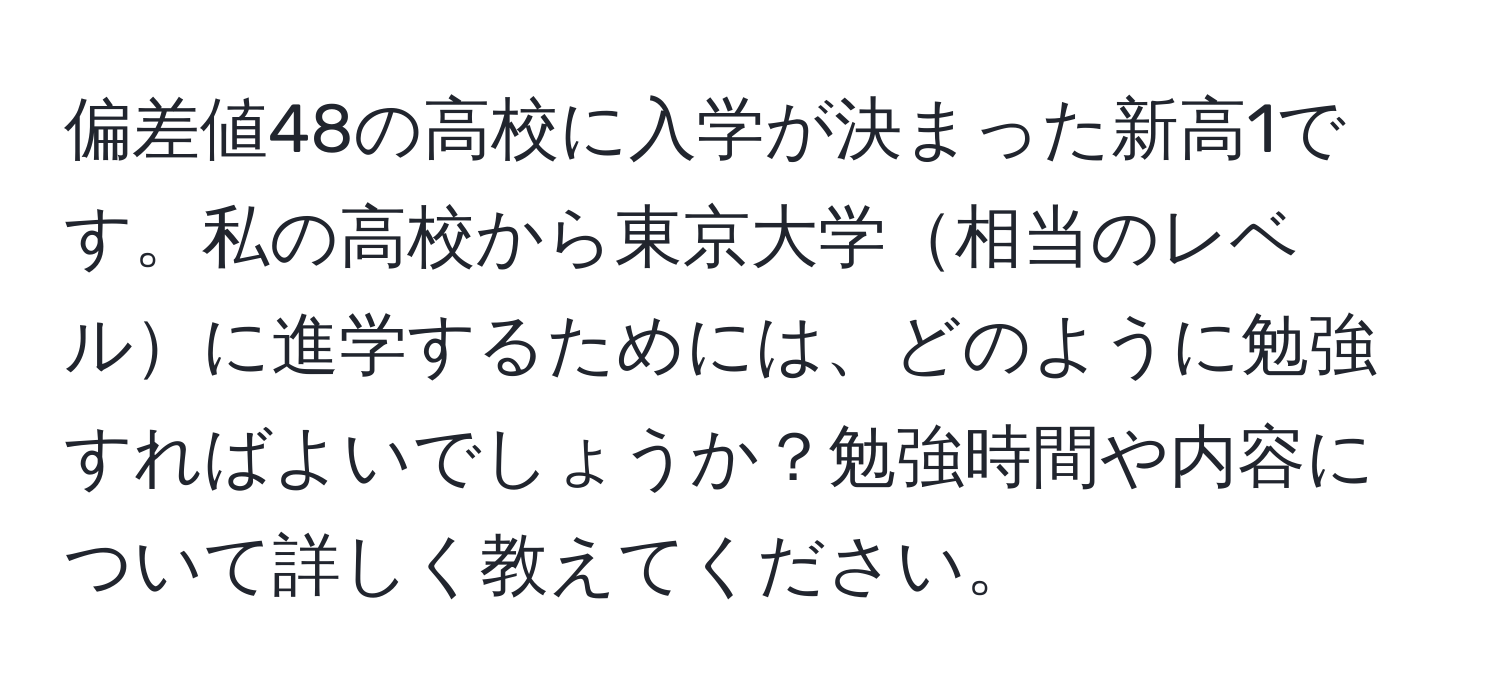 偏差値48の高校に入学が決まった新高1です。私の高校から東京大学相当のレベルに進学するためには、どのように勉強すればよいでしょうか？勉強時間や内容について詳しく教えてください。