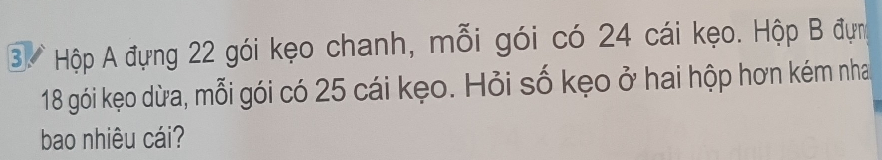 Hộp A đựng 22 gói kẹo chanh, mỗi gói có 24 cái kẹo. Hộp B đựn
18 gói kẹo dừa, mỗi gói có 25 cái kẹo. Hỏi số kẹo ở hai hộp hơn kém nha 
bao nhiêu cái?