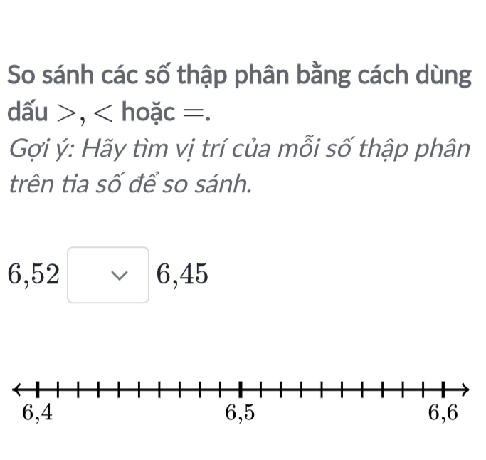 So sánh các số thập phân bằng cách dùng 
dấu >, < hoặc =. 
Gợi ý: Hãy tìm vị trí của mỗi số thập phân 
trên tia số để so sánh.
6, 52 V 6, 45