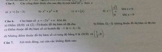 Các công thức được cho sau đây là một hàm số y theo x
a) y=|2x-3| b) x^2+y^2=4 c) x=|y| : d) y=beginarrayl  sqrt(2)/x khix!= 0 0khix=0endarray.
Câu 6. Cho hàm số y=-2x^2+x. Khi đó:
a) Điểm (0;0) và (2;-5) thuộc đồ thị hàm số đã cho b) Điểm (1;-1) không thuộc đồ thị hàm số đã cho
c) Điểm thuộc đồ thị hâm số có hoành độ −1 là (-1;-3)
d) Những điểm thuộc đồ thị hàm số có tung độ bằng 0 là (0;0) và ( 1/2 ;0). 
Câu 7. Xét tính đúng, sai của các khẳng định sau: