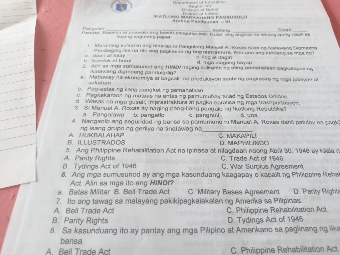 Department of Education
Region VII
Division of Bohol
Distriet of Loboc
IKATLONG MARKAHANG PAGSUSULIT
Araling Panlipunan - VI
Pangalan_ Baitang _Score_
Panuto: Basahin at unawain ang bawat pangungusap. Isulat ang angkop na letrang iyong napili sa
inyong sagutang papel.
1. Maraming suliranin ang hinarap ni Pangulong Manuel A. Roxas dulotng Ikalawang Digmaang
Pandaigdig.Isa na rito ang pagkasira ng imprastraktura. Anu-ano ang kabilang sa mga ito?
a. daan at tulay c. ilog at dagat
b. bundok at burol d. mga alagang hayop
2. Alin sa mga sumusunod ang HINDI naging suliranin ng ating pamahalaan pagkatapos ng
ikalawang digmaang pandaigdig?
a. Mabuway na ekonomiya at bagsak na produksyon sanhi ng pagkasira ng mga palayan at
sakahan
b. Pag-aalsa ng ilang pangkat ng pamahalaan
c. Pagkakaroon ng mataas na antas ng pamumuhay tulad ng Estados Unidos.
d. Wasak na mga gusali, imprastraktura at pagka paralisa ng mga trasnportasyon.
3. Si Manuel A. Roxas ay naging pang-ilang pangulo ng Ikatlong Republika?
a. Pangalawa b. pangatlo c. panghuli d. una
4. Nanganib ang seguridad ng bansa sa pamumuno ni Manuel A. Roxas dahil patuloy na pagki
ng isang grupo ng gerilya na tinatawag na_
.
A. HUKBALAHAP C. MAKAPILI
B. ILLUSTRADOS D. MAPHILINDO
5. Ang Philippine Rehabilitation Act na ipinasa at nilagdaan noong Abril 30, 1946 ay kilala ri
A. Parity Rights C. Trade Act of 1946
B. Tydings Act of 1946 C. War Surplus Agreement
6. Ang mga sumusunod ay ang mga kasunduang kaagapay o kapalit ng Philippine Rehal
Act. Alin sa mga ito ang HINDI?
a. Batas Militar B. Bell Trade Act C. Military Bases Agreement D. Parity Rights
7. Ito ang tawag sa malayang pakikipagkalakalan ng Amerika sa Pilipinas.
A. Bell Trade Act C. Philippine Rehabilitation Act
B. Parity Rights D. Tydings Act of 1946
8. Sa kasunduang ito ay pantay ang mga Pilipino at Amerikano sa paglinang ng lika
bansa.
A. Bell Trade Act C. Philippine Rehabilitation Act