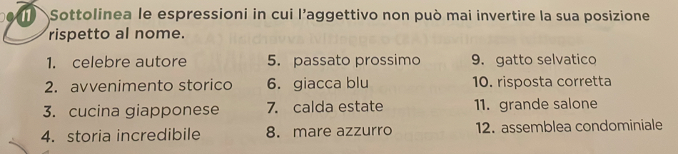 ) Sottolinea le espressioni in cui l’aggettivo non può mai invertire la sua posizione 
rispetto al nome. 
1. celebre autore 5. passato prossimo 9. gatto selvatico 
2. avvenimento storico 6. giacca blu 10. risposta corretta 
3. cucina giapponese 7. calda estate 11. grande salone 
4. storia incredibile 8. mare azzurro 12. assemblea condominiale