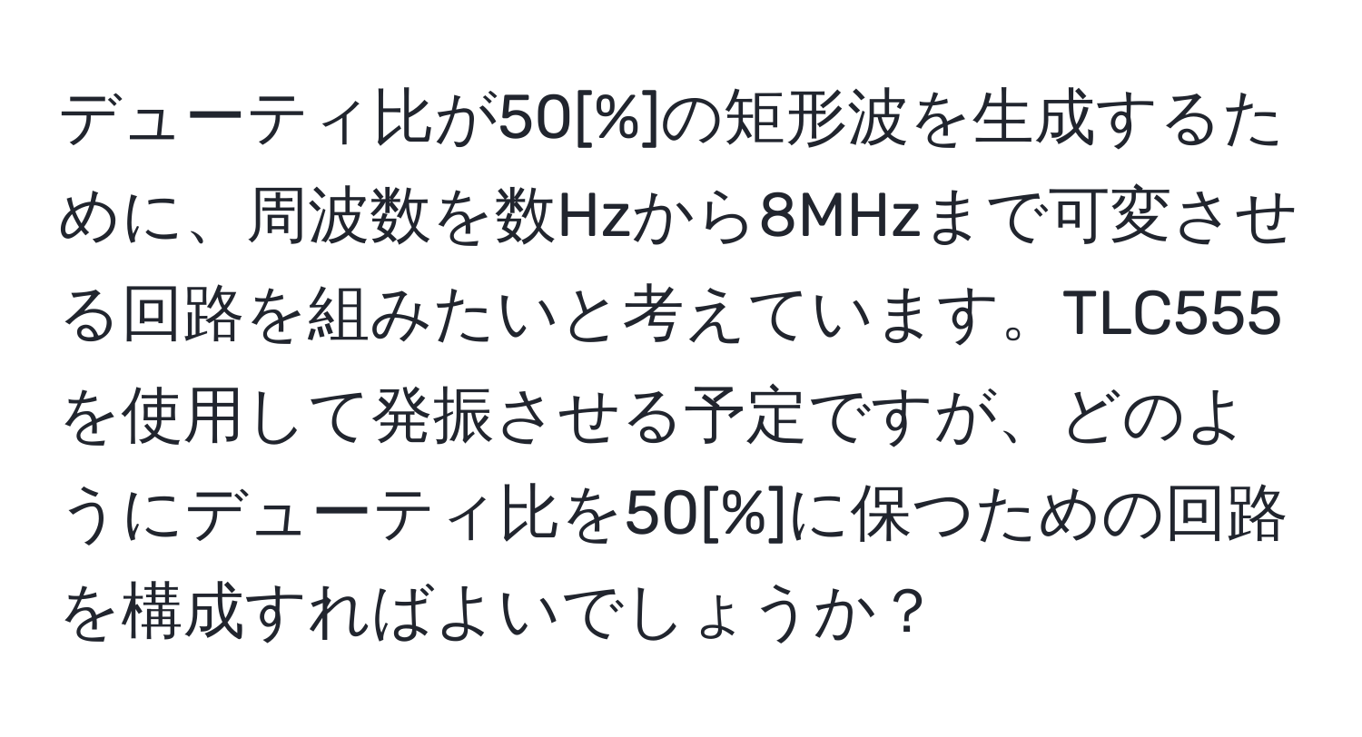 デューティ比が50[%]の矩形波を生成するために、周波数を数Hzから8MHzまで可変させる回路を組みたいと考えています。TLC555を使用して発振させる予定ですが、どのようにデューティ比を50[%]に保つための回路を構成すればよいでしょうか？