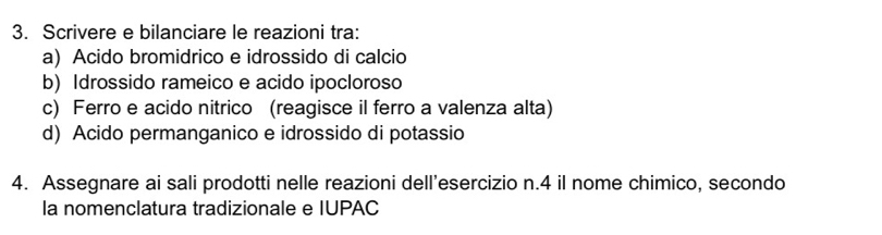 Scrivere e bilanciare le reazioni tra: 
a) Acido bromidrico e idrossido di calcio 
b) Idrossido rameico e acido ipocloroso 
c) Ferro e acido nitrico (reagisce il ferro a valenza alta) 
d) Acido permanganico e idrossido di potassio 
4. Assegnare ai sali prodotti nelle reazioni dell’esercizio n. 4 il nome chimico, secondo 
la nomenclatura tradizionale e IUPAC