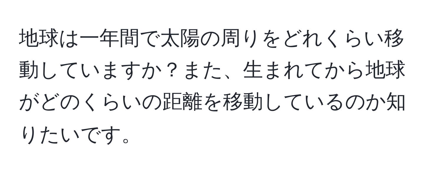 地球は一年間で太陽の周りをどれくらい移動していますか？また、生まれてから地球がどのくらいの距離を移動しているのか知りたいです。