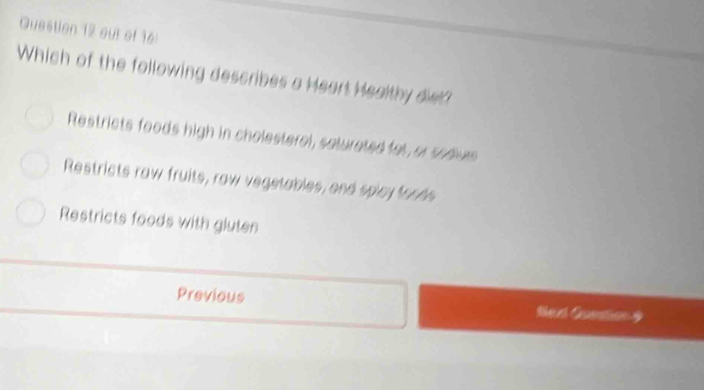 out of 16:
Which of the following describes a Heart Healthy dist?
Restricts foods high in cholesteral, seturated fat, or sedurs
Restricts raw fruits, raw vegetables, and splay foods
Restricts foods with gluten
Previous Med Caation