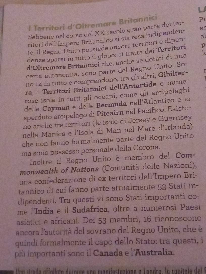 LA 
I Territori d'Oltremare Britannici 
Sebbene nel corso del XX secolo gran parte dei ter- Pu 
ritori dell'Impero Britannico si sia resa indipenden- es 
te, il Regno Unito possiede ancora territori e dipen- al 
denze sparsi in tutto il globo: si tratta dei Territori p 
d’Oltremare Britannici che, anche se dotati di una 1 
certa autonomia, sono parte del Regno Unito. So- 
no 14 in tutto e comprendono, tra gli altri, Gibilter- 
ra, i Territori Britannici dell'Antartide e nume- 
rose isole in tutti gli oceani, come gli arcipelaghi 
delle Cayman e delle Bermuda nell'Atlantico e lo 
sperduto arcipelago di Pitcairn nel Pacifico. Esisto- 
no anche tre territori (le isole di Jersey e Guernsey 
nella Manica e l'Isola di Man nel Mare d'Irlanda) 
che non fanno formalmente parte del Regno Unito 
ma sono possesso personale della Corona. 
Inoltre il Regno Unito è membro del Com- 
monwealth of Nations (Comunità delle Nazioni), 
una confederazione di ex territori dell’Impero Bri- 
tannico di cui fanno parte attualmente 53 Stati in- 
dipendenti. Tra questi vi sono Stati importanti co- 
me l'India e il Sudafrica, oltre a numerosi Paesi 
asiatici e africani. Dei 53 membri, 16 riconoscono 
ancora l'autorità del sovrano del Regno Unito, che è 
quindi formalmente il capo dello Stato: tra questi, i 
più importantí sono il Canada e l'Australia. 
Una strada affollata durgnte una manifestazione a Londra, la capital del