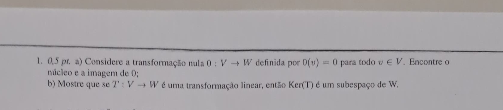 0,5 pt. a) Considere a transformação nula 0:Vto W definida por 0(v)=0 para todo v∈ V. Encontre o 
núcleo e a imagem de 0; 
b) Mostre que se T:Vto W é uma transformação linear, então Ker(T) é um subespaço de W.