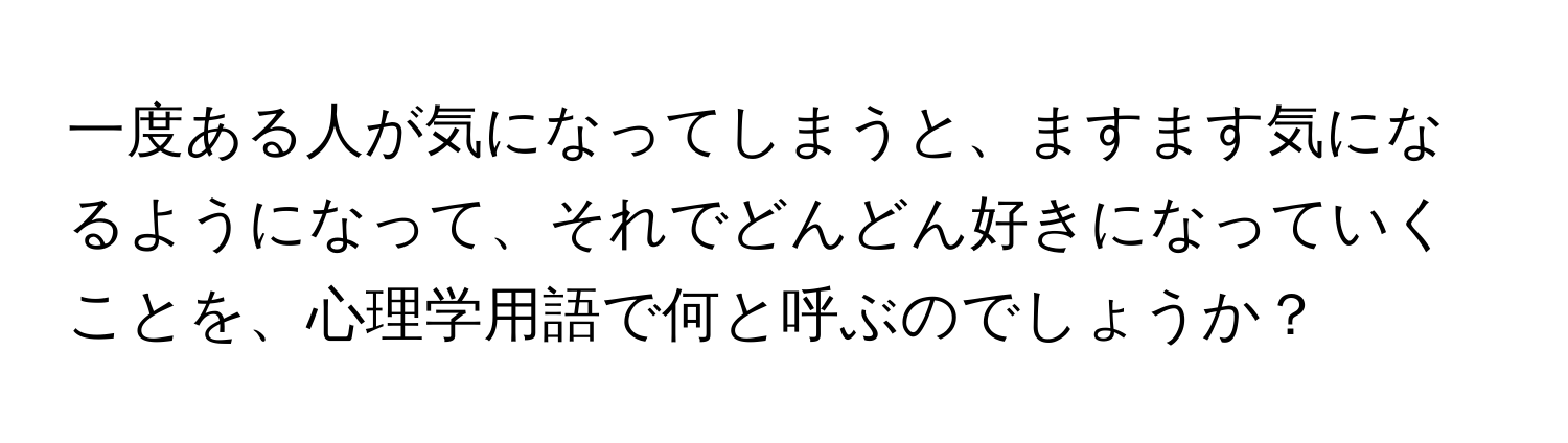 一度ある人が気になってしまうと、ますます気になるようになって、それでどんどん好きになっていくことを、心理学用語で何と呼ぶのでしょうか？