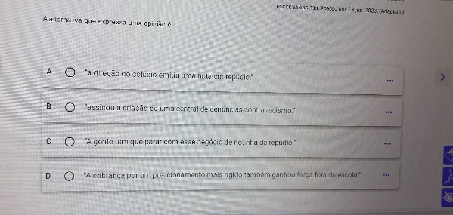 especialistas.htm. Acesso em: 18 jan. 2023. (Adaptado).
A alternativa que expressa uma opinião é
A “a direção do colégio emitiu uma nota em repúdio.”
..
B “assinou a criação de uma central de denúncias contra racismo.”
...
C “A gente tem que parar com esse negócio de notinha de repúdio.”...
D
'A cobrança por um posicionamento mais rígido também ganhou força fora da escola.'' ..