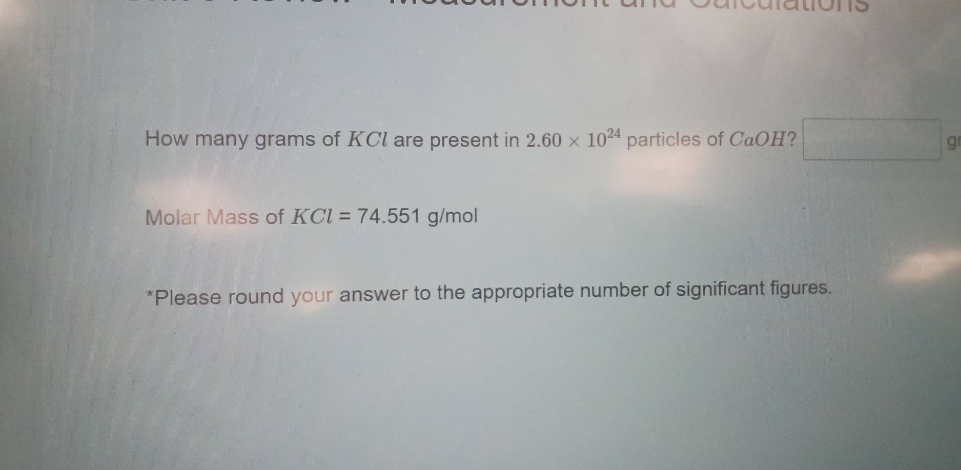 How many grams of KCl are present in 2.60* 10^(24) particles of CaOH 7  □ /□   □ g
Molar Mass of KCl=74.551g/mol
*Please round your answer to the appropriate number of significant figures.