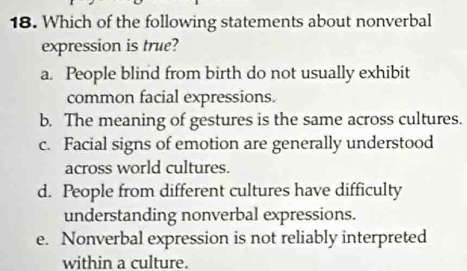 Which of the following statements about nonverbal
expression is true?
a. People blind from birth do not usually exhibit
common facial expressions.
b. The meaning of gestures is the same across cultures.
c. Facial signs of emotion are generally understood
across world cultures.
d. People from different cultures have difficulty
understanding nonverbal expressions.
e. Nonverbal expression is not reliably interpreted
within a culture.