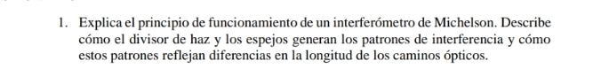 Explica el principio de funcionamiento de un interferómetro de Michelson. Describe 
cómo el divisor de haz y los espejos generan los patrones de interferencia y cómo 
estos patrones reflejan diferencias en la longitud de los caminos ópticos.