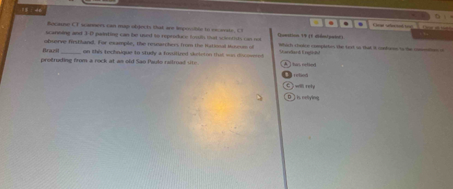 .1$ ÷ 46
. . Gear sefected bee One s t 6
Because CT scanners can map objects that are impossible to excavate, C1
scanning and 3-D painting can be used to reproduce fossils that scientists can not Questicn 19 (1 diểm/paint).
observe firsthand. For example, the researchers from the National Museum of Which choice completes the text so that it confores to the conventions of
Brazil _on this technique to study a fossilized skeleton that was discovered Standard English2
protruding from a rock at an old Sao Paulo railroad site. A ) has relied
B relsed
C ) will rel
D ) is telying