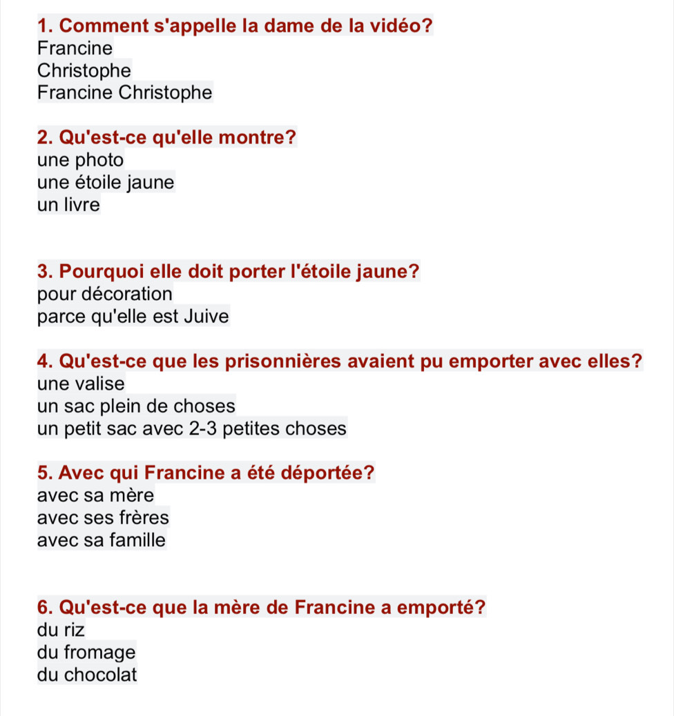 Comment s'appelle la dame de la vidéo?
Francine
Christophe
Francine Christophe
2. Qu'est-ce qu'elle montre?
une photo
une étoile jaune
un livre
3. Pourquoi elle doit porter l'étoile jaune?
pour décoration
parce qu'elle est Juive
4. Qu'est-ce que les prisonnières avaient pu emporter avec elles?
une valise
un sac plein de choses
un petit sac avec 2-3 petites choses
5. Avec qui Francine a été déportée?
avec sa mère
avec ses frères
avec sa famille
6. Qu'est-ce que la mère de Francine a emporté?
du riz
du fromage
du chocolat