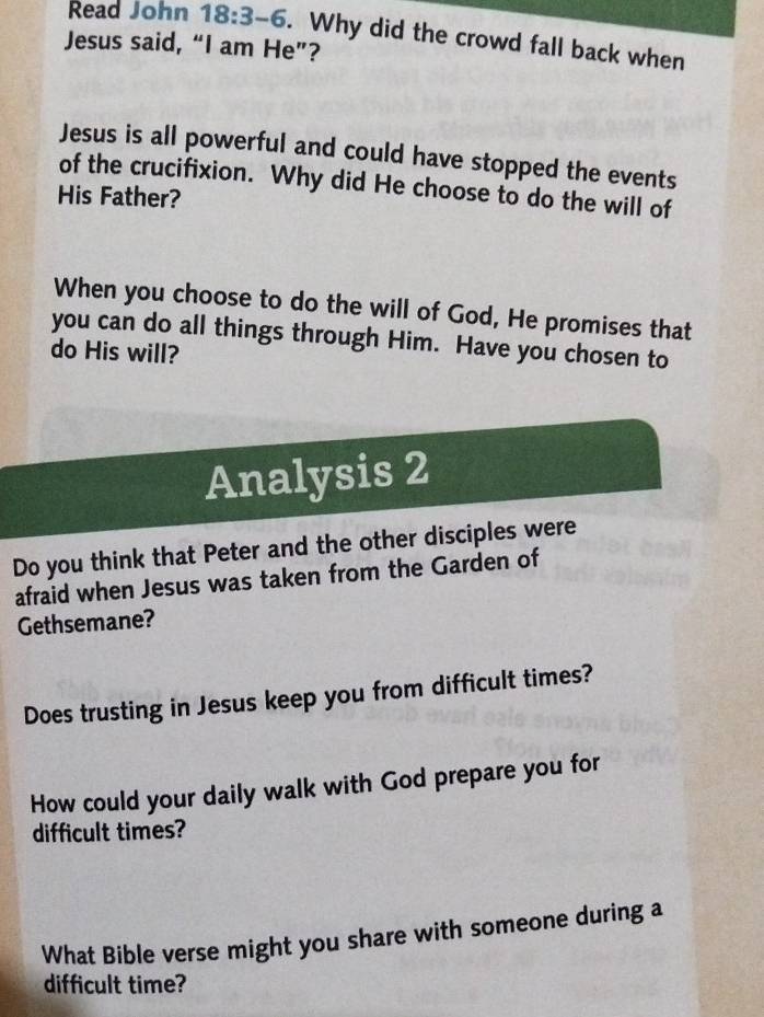 Read John 18:3-6. Why did the crowd fall back when 
Jesus said, “I am He”? 
Jesus is all powerful and could have stopped the events 
of the crucifixion. Why did He choose to do the will of 
His Father? 
When you choose to do the will of God, He promises that 
you can do all things through Him. Have you chosen to 
do His will? 
Analysis 2 
Do you think that Peter and the other disciples were 
afraid when Jesus was taken from the Garden of 
Gethsemane? 
Does trusting in Jesus keep you from difficult times? 
How could your daily walk with God prepare you for 
difficult times? 
What Bible verse might you share with someone during a 
difficult time?