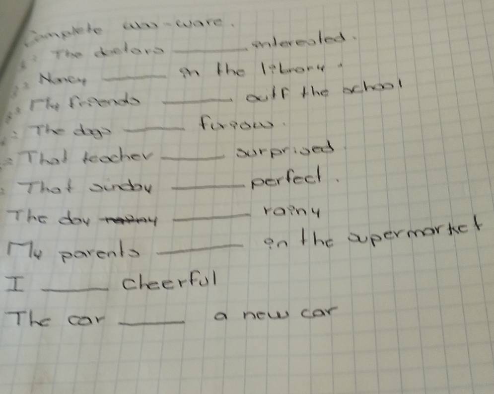 Complete ao-ware. 
undereoled. 
The delors_ 
Mmcry_ 
in the librory 
Fhe frsiends_ 
ouir the school 
The das 
_forow. 
That teacher _ourprived 
That sindoy_ 
perfect. 
The day 
_roiny 
My parents 
_on the apermartct 
I _cheerful 
The car _a new car