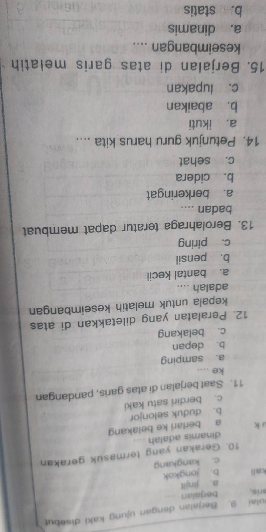 ulai 9. Berjalan dengan ujung kaki disebut
aris. berjalan ....
a. jinjit
kali b. jongkok
c. kangkang
10. Gerakan yang termasuk gerakan
dinamis adalah ....
u k
a berlari ke belakang
b. duduk selonjor
c. berdiri satu kaki
11. Saat berjalan di atas garis, pandangan
ke ....
a. samping
b. depan
c. belakang
12. Peralatan yang diletakkan di atas
kepala untuk melatih keseimbangan
adalah ....
a. bantal kecil
b. pensil
c. piring
13. Berolahraga teratur dapat membuat
badan ....
a. berkeringat
b. cidera
c. sehat
14. Petunjuk guru harus kita ....
a. ikuti
b. abaikan
c. lupakan
15. Berjalan di atas garis melatih
keseimbangan ....
a. dinamis
b. statis