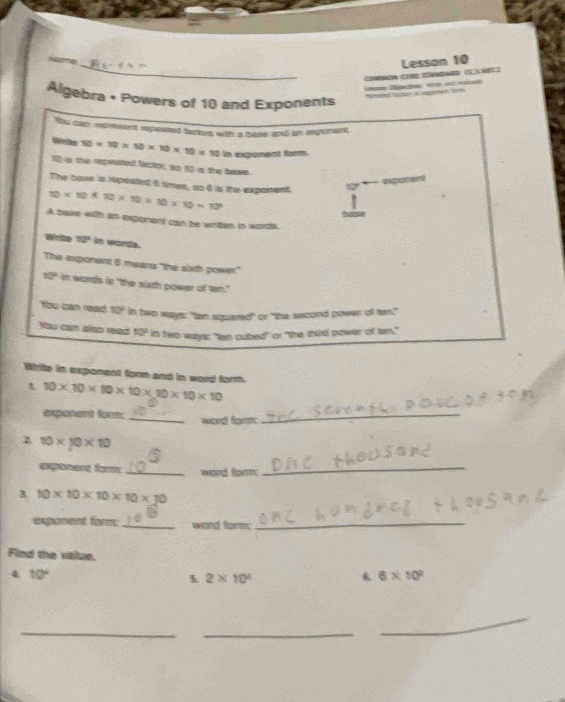 Lesson 10 
C C 
Lmanm Dijjactin Aine and rmate 
Algebra • Powers of 10 and Exponents 
My can aprteent apested bactes with a hase and tt spenent,
10* 80* 10* 10* 10* 10 In eapeed fa. 
1) is the repreated factor, so 10 rs the base. 
The base is repoated 6 times, so 6 is the expanent. 
t * C
10* 10* 10* 10* 10* 10=10^2
A base with an exporent can be wrtten in words. 
Wrte 10° in words. 
The exponent 6 means "the sixth power."
10° in words is "the sixth power of ten." 
Hhu can read 110° in two ways: "tan squared" or "the second power of tam." 
Nou can also read 10° in two ways; "tan cubed" or "the third power of tan," 
Write in exponent form and in word form.
10* 10* 10* 10* 10* 10* 10
expanent form:_ 
ward form 
_ 
z 10* 10* 10
exponent, form:_ 
ward form: 
_ 
3 10* 10* 10* 10* 10
exponent famm: _word form:_ 
Find the valus. 
4 10°
%. 2* 10^3 6 6* 10^2
_ 
_ 
_