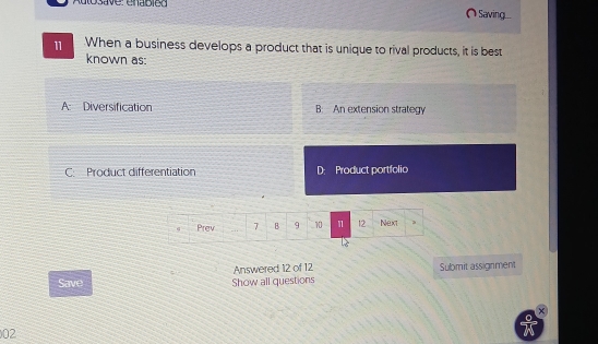 Autosave: enabled Saving
11 When a business develops a product that is unique to rival products, it is best
known as:
A: Diversification B. An extension strategy
C: Product differentiation D: Product portfolio
Answered 12 of 12 Submit assignment
Save Show all questions
02