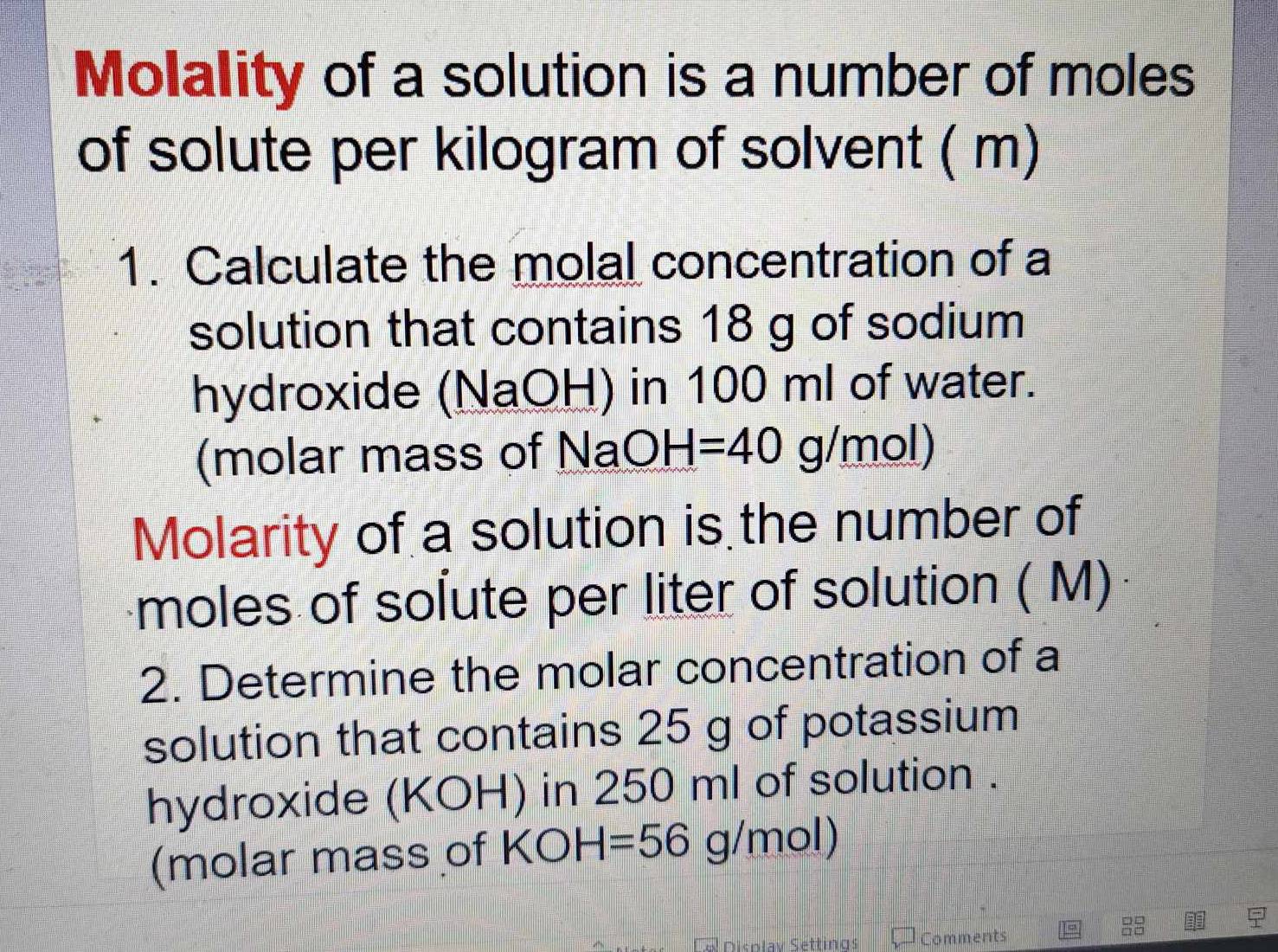 Molality of a solution is a number of moles 
of solute per kilogram of solvent ( m) 
1. Calculate the molal concentration of a 
solution that contains 18 g of sodium 
hydroxide (NaOH) in 100 ml of water. 
(molar mass of NaO H=40g/mol)
Molarity of a solution is the number of 
moles of solute per liter of solution ( M) 
2. Determine the molar concentration of a 
solution that contains 25 g of potassium 
hydroxide (KOH) in 250 ml of solution . 
(molar mass of KOH=56g/mol)
Cal Disolav Séttings Comments