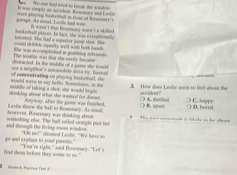 No one had tried to break the window.
It was simply an accident. Rosemary and Leslie
were playing basketball in front of Rosemary's
garage. As usual, Leslie had won.
It wasn't that Rosemary wasn't a skilled
basketball player. In fact, she was exceptionally
talented. She had a superior jump shot. She
could dribble equally well with both hands.
She was accomplished at grabbing rebounds.
The trouble was that she easily became
distracted. In the middle of a game she would
see a neighbor's automobile drive by. Instead
of concentrating on playing basketball, she
would wave to say hello. Sometimes, in the 3. How does Leslie seem to feel about the
middle of taking a shot, she would begin
accident?
thinking about what she wanted for dinner. A. thrilled. C. happy
Anyway, after the game was finished, B. upset. D. bored.
Leslie threw the ball to Rosemary. As usual.
however, Rosemary was thinking about h The nest sesmranh is likele to he shon 
something else. The ball sailed straight past her
and through the living-room window.
“Oh no!” shouted Leslie. “We have to
go and explain to your parents.”
“You’re right,” said Rosemary. “Let’s
find them before they come to us."
2 Grade 6, Prastico Test 3