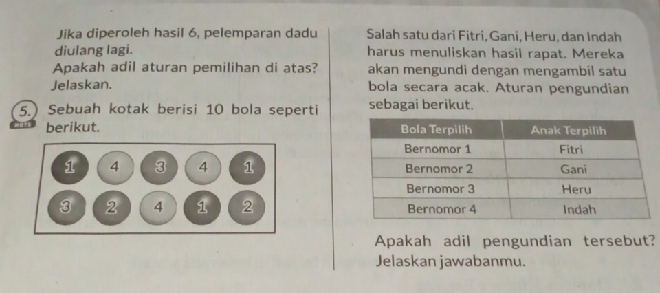 Jika diperoleh hasil 6, pelemparan dadu Salah satu dari Fitri, Gani, Heru, dan Indah 
diulang lagi. harus menuliskan hasil rapat. Mereka 
Apakah adil aturan pemilihan di atas? akan mengundi dengan mengambil satu 
Jelaskan. bola secara acak. Aturan pengundian 
5.) Sebuah kotak berisi 10 bola seperti sebagai berikut. 
berikut. 


Apakah adil pengundian tersebut? 
Jelaskan jawabanmu.