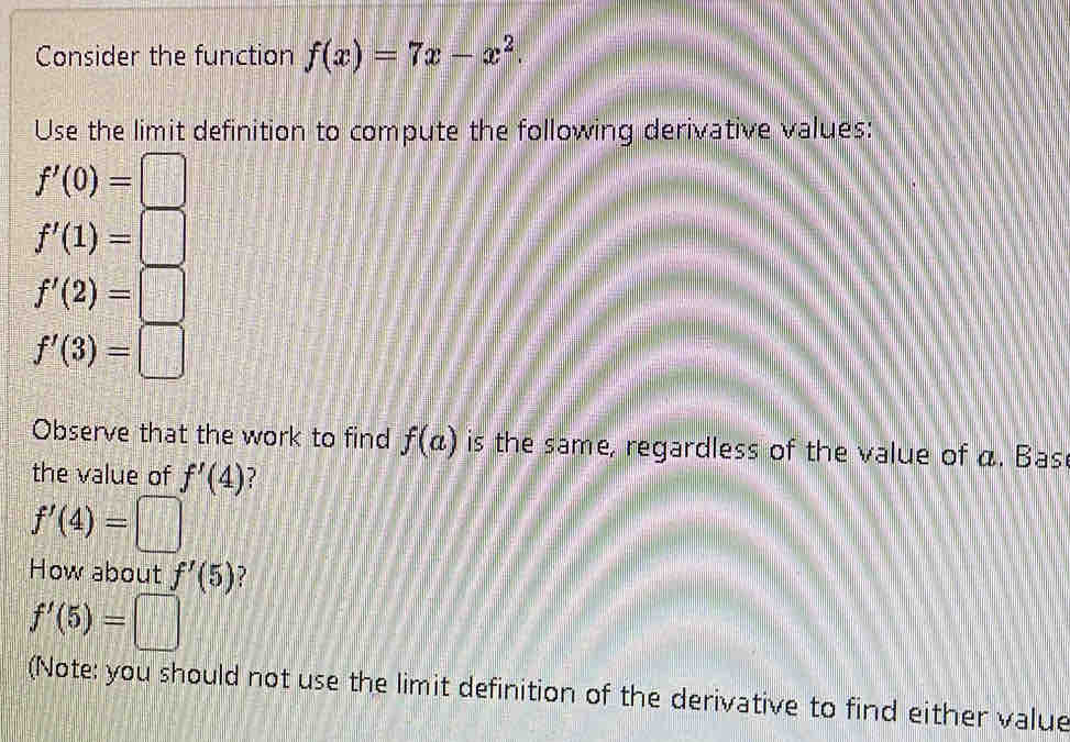 Consider the function f(x)=7x-x^2. 
Use the limit definition to compute the following derivative values:
f'(0)=□
f'(1)=□
f'(2)=□
f'(3)=□
Observe that the work to find f(a) is the same, regardless of the value of a. Bas 
the value of f'(4) ?
f'(4)=□
How about f'(5)
f'(5)=□
(Note: you should not use the limit definition of the derivative to find either value