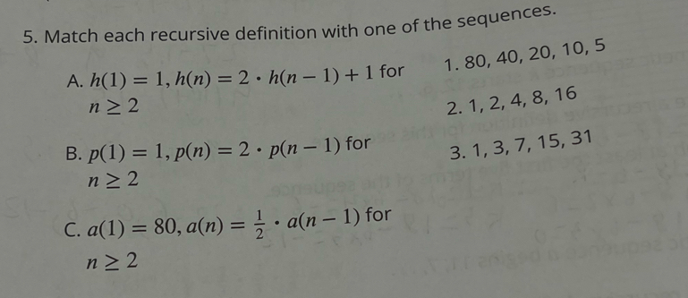 Match each recursive definition with one of the sequences. 
A. h(1)=1, h(n)=2· h(n-1)+1 for 1. 80, 40, 20, 10, 5
n≥ 2
2. 1, 2, 4, 8, 16
B. p(1)=1, p(n)=2 · p(n-1) for 
3. 1, 3, 7, 15, 31
n≥ 2
C. a(1)=80, a(n)= 1/2 · a(n-1) for
n≥ 2