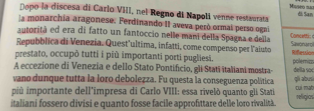 Museo naz 
Dopo la discesa di Carlo VIII, nel Regno di Napoli venne restaurata 
di San 
la monarchia aragonese. Ferdinando II aveva però ormai perso ogni 
autorità ed era di fatto un fantoccio nelle mani della Spagna e della Concetti:a 
Savonarol 
Repubblica di Venezia. Quest’ultima, infatti, come compenso per l’aiuto Riflession 
prestato, occupò tutti i più importanti porti pugliesi. 
polemizza 
A eccezione di Venezia e dello Stato Pontifício, gli Stati italiani mostra- della soc 
vano dunque tutta la loro deboleẓza. Fu questa la conseguenza politica gli abusi 
jiù importante dell’impresa di Carlo VIII: essa rivelò quanto gli Stati cui matı 
religios 
italiani fossero divisi e quanto fosse facile approfittare delle loro rivalità.