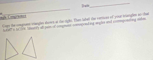 Date 
_ 

_ 
ngle Congruence 
Copy the congruent triangles shown at the right. Then label the vertices of your triangles so that
△ AMT≌ △ CDN Identify all pairs of congruent corresponding angles and corresponding sides.