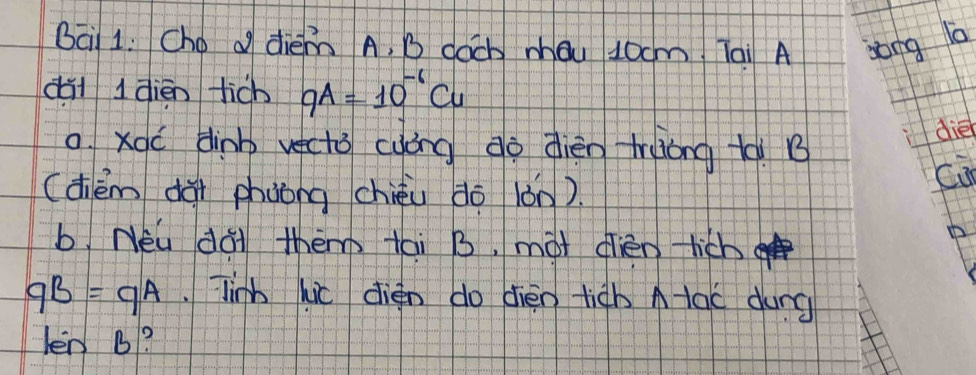 Bai 1: Cho o diem A, B coch mǒu J0cm Tai A song la 
dà l dièn tich qA=10^(-6)Cu
0. Xqó dinb vecto cyóng do dièn truong tà B 
die 
(dhèm dài phuǒng chièu do iǒn). 
ca 
b. Néu dai them tai B, mot dièn lich
qB=qA.Tinh hic dién do dièn tiàh A tac dung 
lenB 1