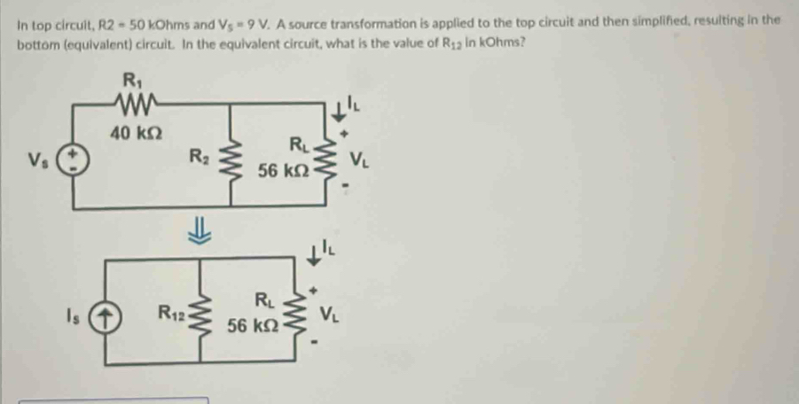 In top circuit, R2=50kOhms and V_5=9V.. A source transformation is applied to the top circuit and then simplified, resulting in the
bottom (equivalent) circuit. In the equivalent circuit, what is the value of R_12 in kOhms?